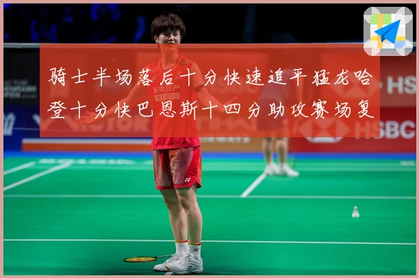 骑士半场落后十分快速追平猛龙哈登十分快巴恩斯十四分助攻赛场复盘：最新赛事动态与深度分析