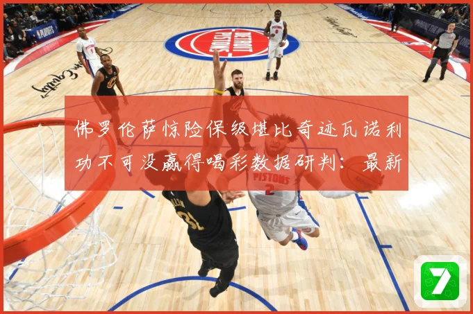 佛罗伦萨惊险保级堪比奇迹瓦诺利功不可没赢得喝彩数据研判：最新赛事动态与深度分析