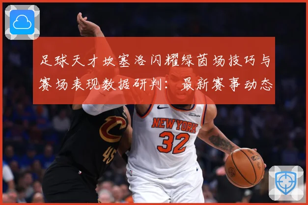 足球天才坎塞洛闪耀绿茵场技巧与赛场表现数据研判：最新赛事动态与深度分析