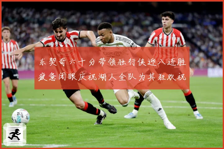 东契奇六十分带领独行侠迎八连胜疲惫闭眼庆祝湖人全队为其狂欢祝赛场复盘：最新赛事动态与深度分析
