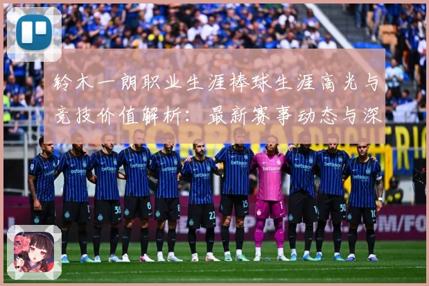 铃木一朗职业生涯棒球生涯高光与竞技价值解析：最新赛事动态与深度分析