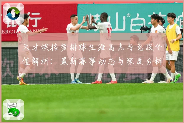 天才埃格努排球生涯高光与竞技价值解析：最新赛事动态与深度分析