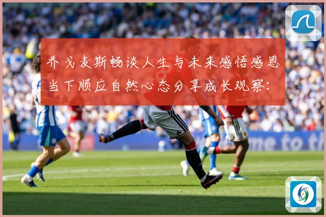 乔戈麦斯畅谈人生与未来感悟感恩当下顺应自然心态分享成长观察：最新赛事动态与深度分析