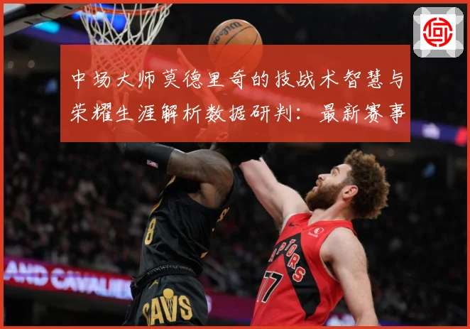 中场大师莫德里奇的技战术智慧与荣耀生涯解析数据研判：最新赛事动态与深度分析