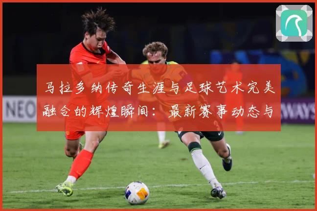 马拉多纳传奇生涯与足球艺术完美融合的辉煌瞬间：最新赛事动态与深度分析
