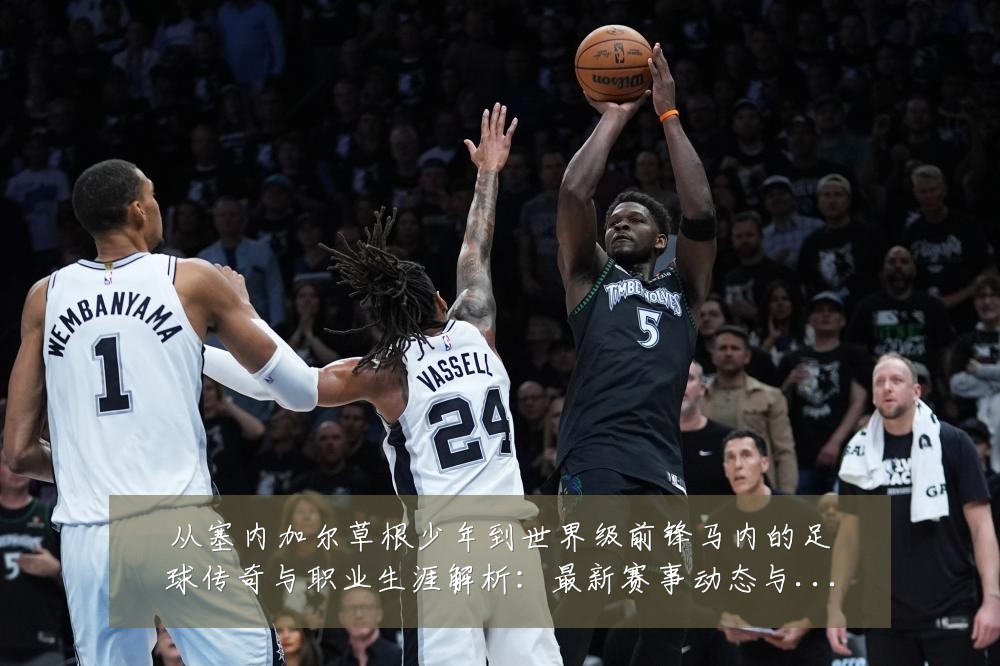 从塞内加尔草根少年到世界级前锋马内的足球传奇与职业生涯解析:最新赛事动态与深度分析